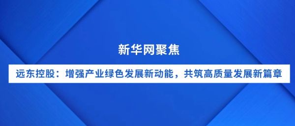 新華網(wǎng)聚焦｜遠(yuǎn)東控股：增強(qiáng)產(chǎn)業(yè)綠色發(fā)展新動(dòng)能，共筑...